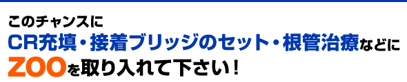 このチャンスにCR充填・接着ブリッジのセット・根管治療などにZOOを取り入れて下さい！